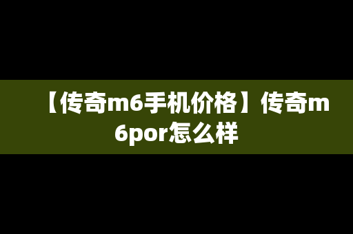 【传奇m6手机价格】传奇m6por怎么样