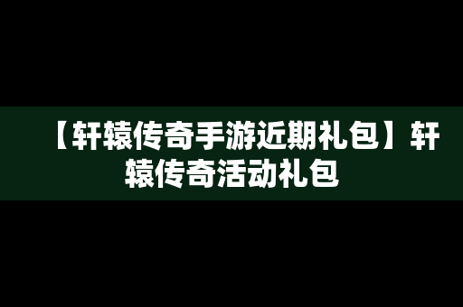 【轩辕传奇手游近期礼包】轩辕传奇活动礼包
