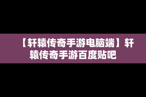 【轩辕传奇手游电脑端】轩辕传奇手游百度贴吧