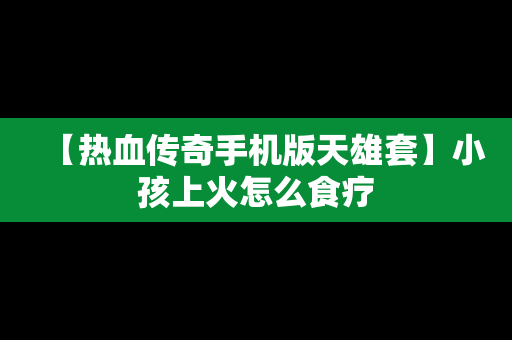 【热血传奇手机版天雄套】小孩上火怎么食疗