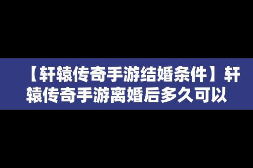 【轩辕传奇手游结婚条件】轩辕传奇手游离婚后多久可以结婚