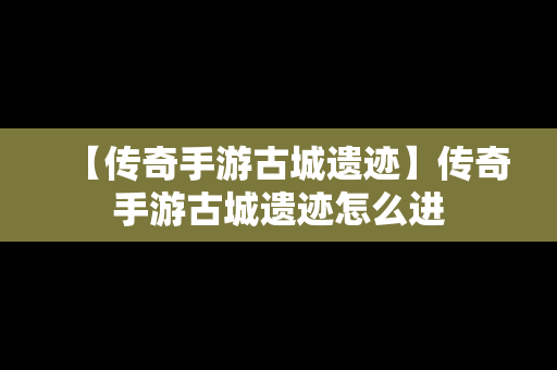 【传奇手游古城遗迹】传奇手游古城遗迹怎么进