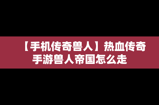 【手机传奇兽人】热血传奇手游兽人帝国怎么走