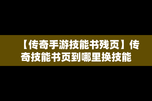 【传奇手游技能书残页】传奇技能书页到哪里换技能