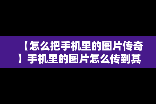 【怎么把手机里的图片传奇】手机里的图片怎么传到其他里面