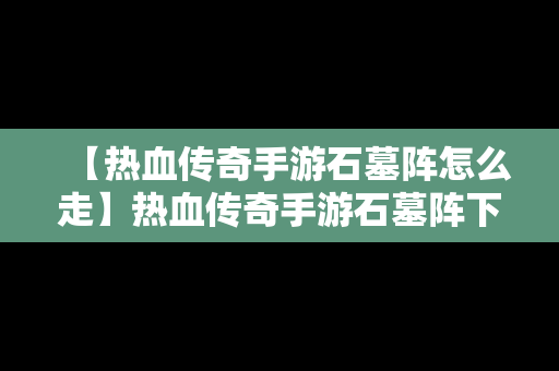 【热血传奇手游石墓阵怎么走】热血传奇手游石墓阵下七层走法