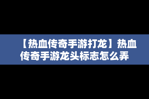 【热血传奇手游打龙】热血传奇手游龙头标志怎么弄