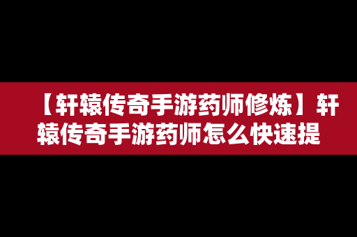 【轩辕传奇手游药师修炼】轩辕传奇手游药师怎么快速提升战力到6万