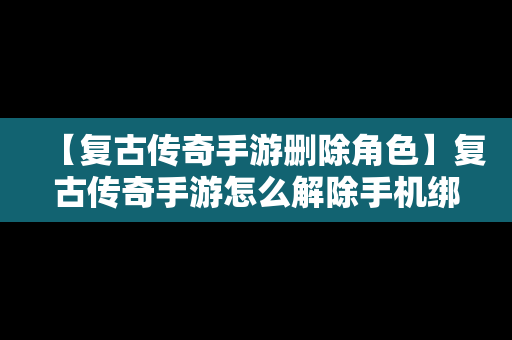 【复古传奇手游删除角色】复古传奇手游怎么解除手机绑定