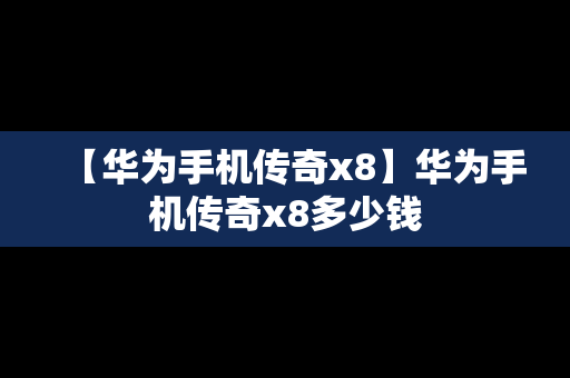 【华为手机传奇x8】华为手机传奇x8多少钱