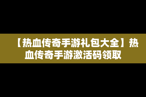 【热血传奇手游礼包大全】热血传奇手游激活码领取