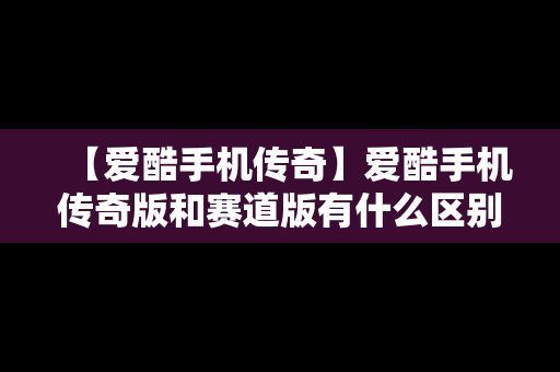 【爱酷手机传奇】爱酷手机传奇版和赛道版有什么区别