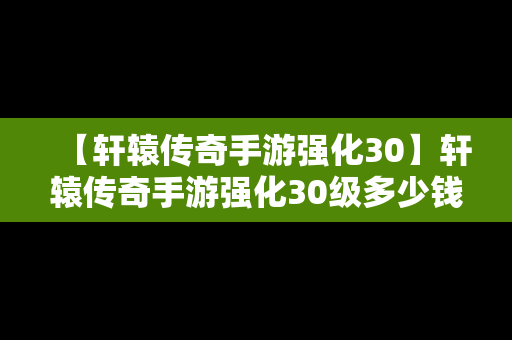 【轩辕传奇手游强化30】轩辕传奇手游强化30级多少钱