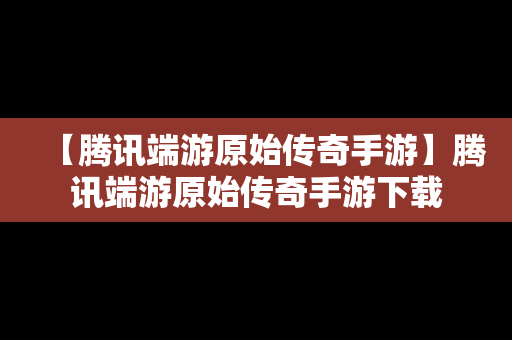 【腾讯端游原始传奇手游】腾讯端游原始传奇手游下载