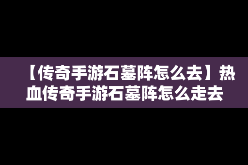 【传奇手游石墓阵怎么去】热血传奇手游石墓阵怎么走去7