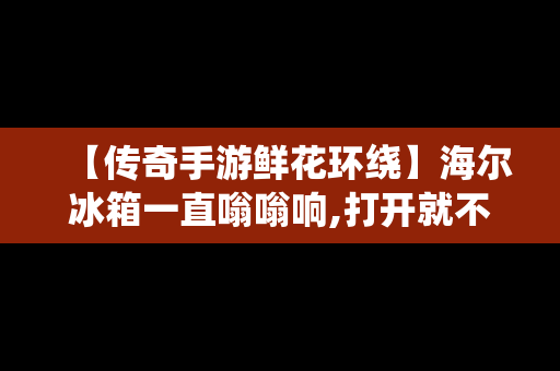 【传奇手游鲜花环绕】海尔冰箱一直嗡嗡响,打开就不响了