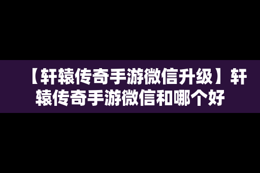【轩辕传奇手游微信升级】轩辕传奇手游微信和哪个好