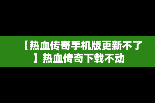 【热血传奇手机版更新不了】热血传奇下载不动