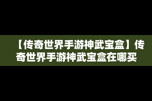 【传奇世界手游神武宝盒】传奇世界手游神武宝盒在哪买