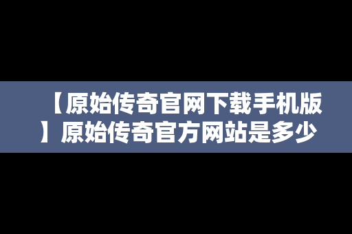 【原始传奇官网下载手机版】原始传奇官方网站是多少