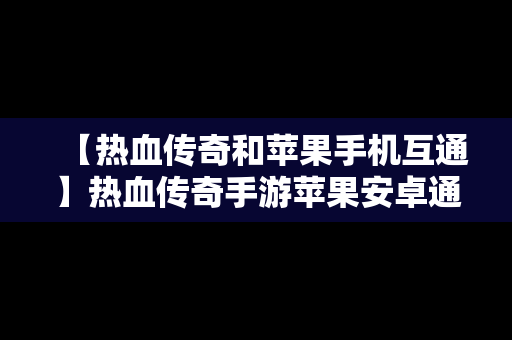 【热血传奇和苹果手机互通】热血传奇手游苹果安卓通用