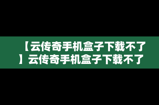 【云传奇手机盒子下载不了】云传奇手机盒子下载不了软件