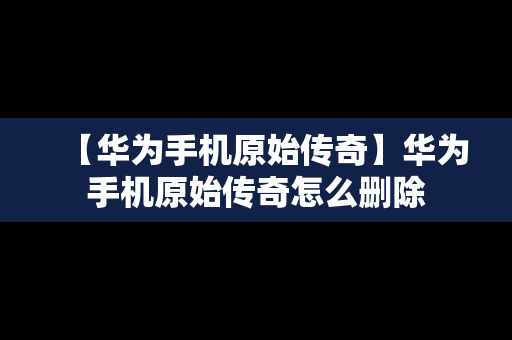 【华为手机原始传奇】华为手机原始传奇怎么删除