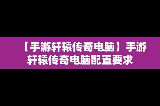 【手游轩辕传奇电脑】手游轩辕传奇电脑配置要求