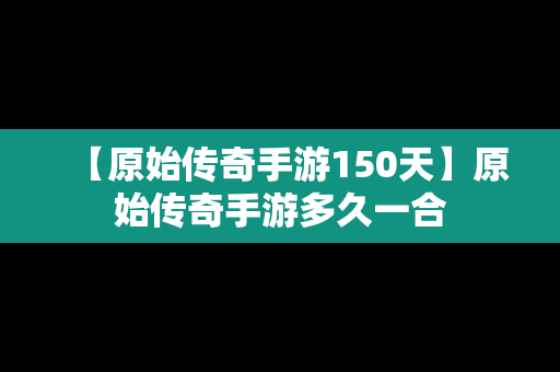 【原始传奇手游150天】原始传奇手游多久一合