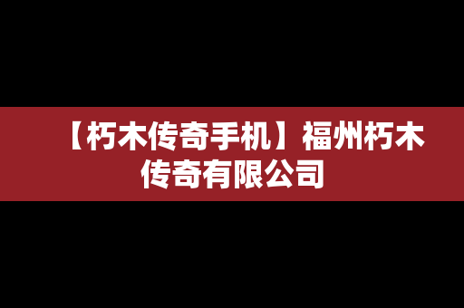 【朽木传奇手机】福州朽木传奇有限公司