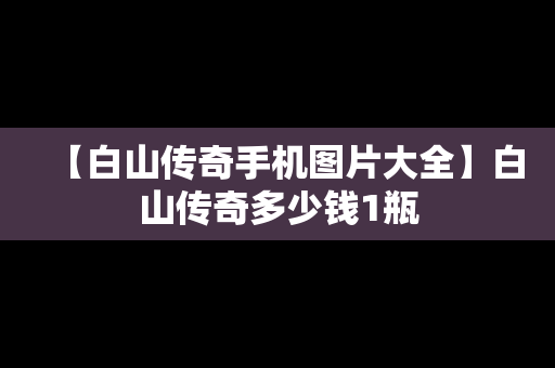 【白山传奇手机图片大全】白山传奇多少钱1瓶