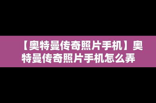 【奥特曼传奇照片手机】奥特曼传奇照片手机怎么弄
