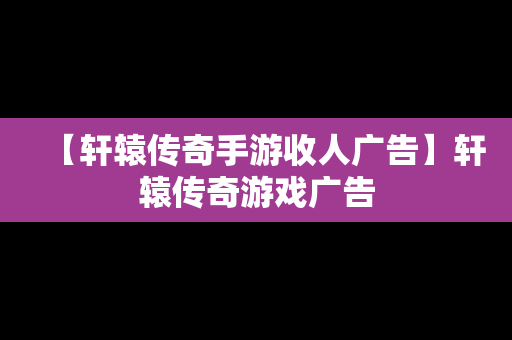 【轩辕传奇手游收人广告】轩辕传奇游戏广告
