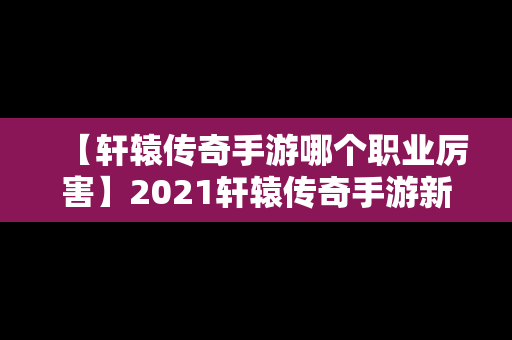【轩辕传奇手游哪个职业厉害】2021轩辕传奇手游新职业哪个好