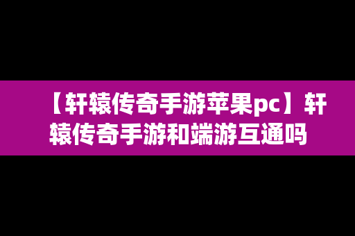 【轩辕传奇手游苹果pc】轩辕传奇手游和端游互通吗