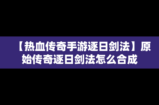 【热血传奇手游逐日剑法】原始传奇逐日剑法怎么合成