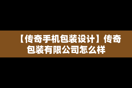 【传奇手机包装设计】传奇包装有限公司怎么样
