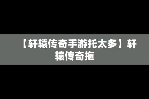 【轩辕传奇手游托太多】轩辕传奇拖