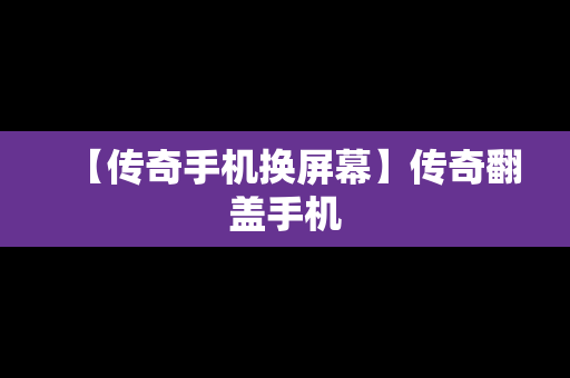 【传奇手机换屏幕】传奇翻盖手机