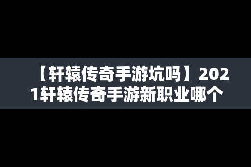 【轩辕传奇手游坑吗】2021轩辕传奇手游新职业哪个好
