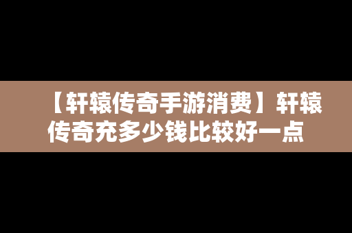 【轩辕传奇手游消费】轩辕传奇充多少钱比较好一点