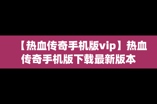 【热血传奇手机版vip】热血传奇手机版下载最新版本