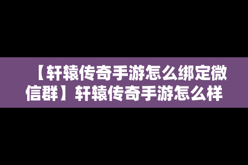 【轩辕传奇手游怎么绑定微信群】轩辕传奇手游怎么样给朋友玩