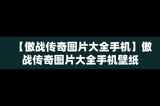 【傲战传奇图片大全手机】傲战传奇图片大全手机壁纸