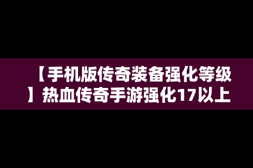 【手机版传奇装备强化等级】热血传奇手游强化17以上装备分解表