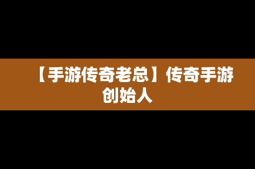【手游传奇老总】传奇手游创始人