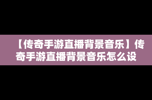 【传奇手游直播背景音乐】传奇手游直播背景音乐怎么设置