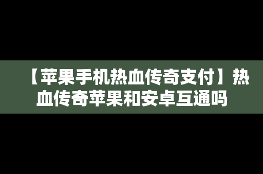 【苹果手机热血传奇支付】热血传奇苹果和安卓互通吗