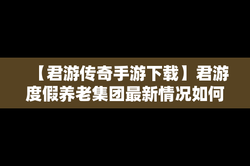 【君游传奇手游下载】君游度假养老集团最新情况如何