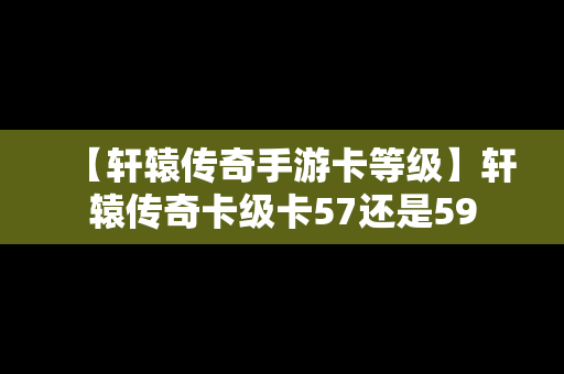 【轩辕传奇手游卡等级】轩辕传奇卡级卡57还是59